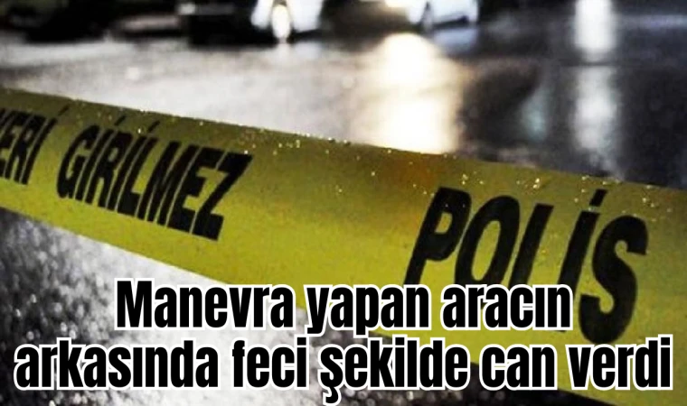 Manevra yapan aracın arkasında feci şekilde can verdi