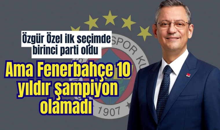 Özgür Özel ilk seçimde birinci parti oldu ama Fenerbahçe 10 yıldır şampiyon olamadı