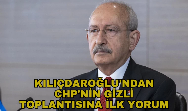 KILIÇDAROĞLU'NDAN CHP'NİN GİZLİ TOPLANTISINA İLK YORUM