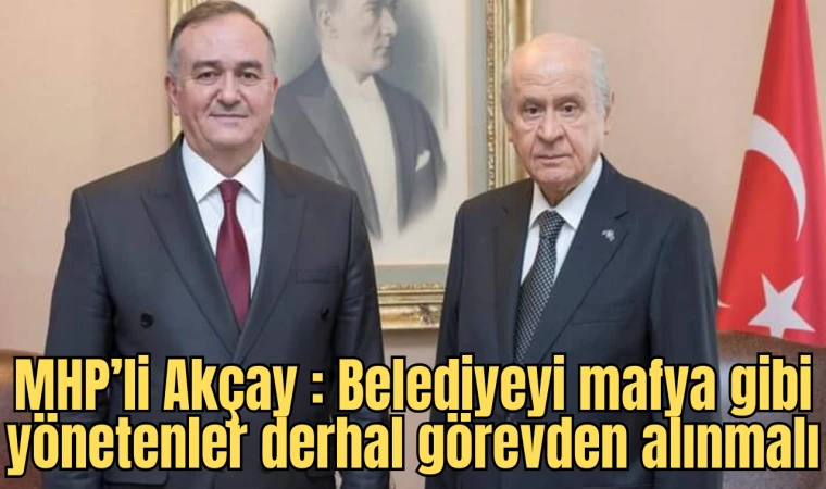 MHP’li Akçay : Belediyeyi mafya gibi yönetenler derhal görevden alınmalı