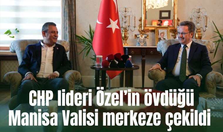 CHP lideri Özel’in övdüğü Manisa Valisi merkeze çekildi